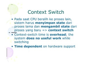 Context Switch
• Pada saat CPU beralih ke proses lain,
sistem harus menyimpan state dari
proses lama dan mengambil state dari
proses yang baru => context switch
• Context-switch time is overhead; the
system does no useful work while
switching
• Time dependent on hardware support
 