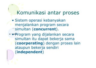 Komunikasi antar proses
• Sistem operasi kebanyakan
menjalankan program secara
simultan (concurrent).
• Program yang dijalankan secara
simultan itu dapat bekerja sama
(coorperating) dengan proses lain
ataupun bekerja sendiri
(independent)
 