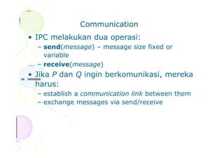 Communication
• IPC melakukan dua operasi:
– send(message) – message size fixed or
variable
– receive(message)
• Jika P dan Q ingin berkomunikasi, mereka
harus:
– establish a communication link between them
– exchange messages via send/receive
 