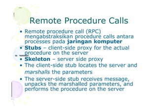 Remote Procedure Calls
• Remote procedure call (RPC)
mengabstraksikan procedure calls antara
processes pada jaringan komputer
• Stubs – client-side proxy for the actual
procedure on the server
• Skeleton – server side proxy
• The client-side stub locates the server and
marshalls the parameters
• The server-side stub receives message,
unpacks the marshalled parameters, and
performs the procedure on the server
 