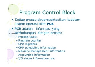Program Control Block
• Setiap proses direpresentasikan kedalam
sistem operasi oleh PCB
• PCB adalah informasi yang
berhubungan dengan proses:
– Process state
– Program counter
– CPU registers
– CPU scheduling information
– Memory-management information
– Accounting information
– I/O status information, etc
 