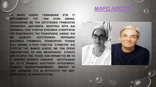 ΜΑΡΩ ΛΟΙΖΟΥ
Η ΜΑΡΩ ΛΟΙΖΟΥ ΓΕΝΝΗΘΗΚΕ ΣΤΙΣ 17
ΣΕΠΤΕΜΒΡΙΟΥ ΤΟΥ 1940 ΣΤΗΝ ΑΘΗΝΑ.
ΑΣΧΟΛΗΘΗΚΕ ΜΕ ΤΗΝ ΛΟΓΟΤΕΧΝΙΑ ΓΡΑΦΟΝΤΑΣ
ΠΑΡΑΜΥΘΙΑ, ΔΙΗΓΗΜΑΤΑ, ΘΕΑΤΡΙΚΑ ΕΡΓΑ ΚΑΙ
ΠΟΙΗΜΑΤΑ. ΕΙΧΕ ΥΠΑΡΞΕΙ ΕΠΙΣΗΜΟΣ ΣΥΝΕΡΓΑΤΗΣ
ΤΟΥ ΡΑΔΙΟΦΩΝΟΥ, ΤΗΣ ΤΗΛΕΟΡΑΣΗΣ ΚΑΘΩΣ ΚΑΙ
ΜΕ ΔΙΑΦΟΡΑ ΛΟΓΟΤΕΧΝΙΚΑ ΠΕΡΙΟΔΙΚΑ
(ΕΛΛΗΝΙΚΑ ΓΡΑΜΜΑΤΑ, ΕΠΙΘΕΩΡΗΣΗ ΤΕΧΝΗΣ
Κ.Α.). ΑΚΟΜΑ, Ο ΠΟΛΥ ΓΝΩΣΤΟΣ ΣΥΝΘΕΤΗΣ ΚΑΙ
ΣΥΖΥΓΟΣ ΤΗΣ, ΜΑΝΟΣ ΛΟΙΖΟΣ, ΜΕ ΤΟΝ ΟΠΟΙΟ
ΠΑΝΤΡΕΥΤΗΚΕ ΤΟ 1965, ΜΕΛΟΠΟΙΗΣΕ ΣΤΙΧΟΥΣ
ΑΠΟ ΤΑ ΕΡΓΑ ΤΗΣ. ΤΕΛΟΣ, ΕΧΕΙ ΒΡΑΒΕΥΤΕΙ ΜΕ ΤΟ
Α’ ΚΡΑΤΙΚΟ ΒΡΑΒΕΙΟ ΠΑΙΔΙΚΗΣ ΛΟΓΟΤΕΧΝΙΑΣ
ΚΑΙ ΤΟ Β’ ΒΡΑΒΕΙΟ ΚΑΛΥΤΕΡΟΥ ΕΥΡΩΠΑΪΚΟΥ,
ΠΑΙΔΙΚΟΥ, ΕΙΚΟΝΟΓΡΑΦΗΜΕΝΟΥ ΒΙΒΛΙΟΥ ΤΟ
1994. ΑΠΕΒΙΩΣΕ ΣΤΙΣ 20 ΑΥΓΟΥΣΤΟΥ ΤΟΥ 2007,
ΣΤΗΝ ΑΘΗΝΑ, ΣΕ ΗΛΙΚΙΑ 67 ΕΤΩΝ.
 