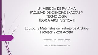 UNIVERSIDA DE PANAMA
FACULTAD DE CIENCIAS EXACTAS Y
TECNOLOGIA
TEORIA ARCHIVISTICA II
Equipos y Materiales de Trabajo de Archivo
Profesor Víctor Acosta
Presentado por: Jessica Ortega
Lunes, 20 de noviembre de 2017.
 