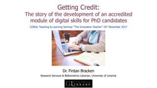 Getting Credit:
The story of the development of an accredited
module of digital skills for PhD candidates
Dr. Fintan Bracken
Research Services & Bibliometrics Librarian, University of Limerick
CONUL Teaching & Learning Seminar “The Innovative Teacher” 16th November 2017
 