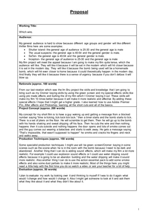 Proposal
1
Working Title:
Which wire.
Audience:
My general audience is hard to show because different age groups and gender will like different
thriller films here are some examples:
 Shutter island- the general age of audience is 25-30 and the general age is male
 The usual suspects- the general age is 40-54 and the general gender is male.
 Se7en- the general age is 40-54 and the general gender is male.
 Inception- the general age of audience is 25-30 and the general age is male
My film project will meet the appeal because I am going to make my film quite tense, which the
audience will like. They will like it because it will be set in the modern which will hit closer because
it is set in the modern day. They will like it because the bomb being used will be a homemade
bomb, which will hit even closer to home because it could theoretically happen in the modern day.
And finally they will like it because there is a sense of urgency because if you don’t defuse it will
blow up.
Rationale (approx. 100 words)
From our last rotation which was the Irn Bru project the skills and knowledge that I am going to
bring such as my Cromer keying skills by using the green screen and my special effects skills like
using pre made effects and butting the of my film which I Cromer keying it out. These skills will
make my film 10 times better because it will make it more realistic and affective By adding these
special effects I hope that I might get a higher grade. I also learned how to use Adobe Premier
Pro, After affects and Photoshop, learning all the short cuts and all of the basics.
Project Concept (approx. 200 words)
My concept for my short film is to have a guy waking up and getting a message from a blocked
number saying “time is ticking, tick tock tick tock.” then a timer starts and the bomb starts to tick.
There is a set of pliers on the floor. He will scramble to get them. Then he will go up to the bomb
with his hands shaking and sweat dripping off his face. Then he cuts the wire and then nothing
happens then it cuts outside and nothing happens the door opens and lots of smoke comes out
and the guy comes out wearing a balaclava and starts to walk away. He gets a message saying.
“That’s impossible, that wasn’t supposed to happen” he smirks and cracks his fingers and neck
and walks away.
Production Techniques (approx. 150 words)
Some specialist production techniques I might use will be green screen/Cromer keying in some
scenes such as the scene when he is in the room with the bomb because I need to be dark and
abandoned. Another thing that I can do is adding sound effects, which will make my film a lot more
realistic. For example I could use explosion sound effects or I could use water dripping sound
effects because it is going to be an abandon building and the water dripping will make it sound
more realistic. Also another thing I can do is use the action essential pack to add some smoke
effects and also some dust partials to make it more realistic. Most of the things here you might
need a little help with the first time you do so watch a video or ask your teacher for a bit of help.
Evaluation (approx. 50 words)
I plan to evaluate my work by looking over it and thinking to myself if I was to do it again what
would I change and how would I change it. Also I might get someone to look at it and ask them
what they like about it and what they didn’t like about it.
 