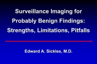 Surveillance Imaging for
Probably Benign Findings:
Strengths, Limitations, Pitfalls
Edward A. Sickles, M.D.
 