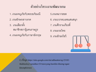 1. เกมผจญภัยกับพระอภัยมณี
2. เกมอักษรเขาวงกต
3. เกมเลือกตั้ง
สมาชิกสภาผู้แทนราษฎร
4. เกมผจญภัยกับภาษาอังกฤษ
5.เกมหมากฮอส
6. เกมบวกลบเลขแสนสนุก
7. เกมศึกรามเกียรติ์
8. เกมมวยไทย
9. เกมอักษรไขว้
ตัวอย่างโครงงานพัฒนาเกม
Cr.ข้อมูล https://sites.google.com/site/adbandon/ng-23102-
thekhnoloyi-sarsnthes-5/4-tawxyang-hawkhx-khorng-ngan-
khxmphiwtexr
 