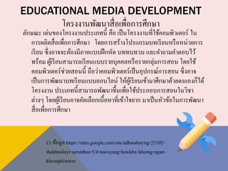 EDUCATIONAL MEDIA DEVELOPMENT
โครงงานพัฒนาสื่อเพื่อการศึกษา
ลักษณะ เด่นของโครงงานประเภทนี้ คือ เป็นโครงงานที่ใช้คอมพิวเตอร์ ใน
การผลิตสื่อเพื่อการศึกษา โดยการสร้างโปรแกรมบทเรียนหรือหน่วยการ
เรียน ซึ่งอาจจะต้องมีภาคแบบฝึกหัด บททบทวน และคาถามคาตอบไว้
พร้อม ผู้เรียนสามารถเรียนแบบรายบุคคลหรือรายกลุ่มการสอน โดยใช้
คอมพิวเตอร์ช่วยสอนนี้ ถือว่าคอมพิวเตอร์เป็นอุปกรณ์การสอน ซึ่งอาจ
เป็นการพัฒนาบทเรียนแบบออนไลน์ ให้ผู้เรียนเข้ามาศึกษาด้วยตนเองก็ได้
โครงงาน ประเภทนี้สามารถพัฒนาขึ้นเพื่อใช้ประกอบการสอนในวิชา
ต่างๆ โดยผู้เรียนอาจคัดเลือกเนื้อหาที่เข้าใจยาก มาเป็นหัวข้อในการพัฒนา
สื่อเพื่อการศึกษา
Cr.ข้อมูล https://sites.google.com/site/adbandon/ng-23102-
thekhnoloyi-sarsnthes-5/4-tawxyang-hawkhx-khorng-ngan-
khxmphiwtexr
 