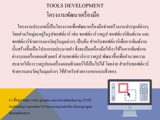 TOOLS DEVELOPMENT
โครงงานพัฒนาเครื่องมือ
โครงงานประเภทนี้เป็นโครงงานเพื่อพัฒนาเครื่องมือช่วยสร้างงานประยุกต์ต่างๆ
โดยส่วนใหญ่จะอยู่ในรูปซอฟต์แวร์ เช่น ซอฟต์แวร์วาดรูป ซอฟต์แวร์พิมพ์งาน และ
ซอฟต์แวร์ช่วยการมองวัตถุในมุมต่างๆ เป็นต้น สาหรับซอฟต์แวร์เพื่อการพิมพ์งาน
นั้นสร้างขึ้นเป็นโปรแกรมประมวลคา ซึ่งจะเป็นเครื่องมือให้เราใช้ในการพิมพ์งาน
ต่างๆบนเครื่องคอมพิวเตอร์ ส่วนซอฟต์แวร์การวาดรูป พัฒนาขึ้นเพื่ออานวยความ
สะดวกให้การวาดรูปบนเครื่องคอมพิวเตอร์ให้เป็นไปได้ โดยง่าย สาหรับซอฟต์แวร์
ช่วยการมองวัตถุในมุมต่างๆ ใช้สาหรับช่วยการออกแบบสิ่งของ
Cr.ข้อมูล https://sites.google.com/site/adbandon/ng-23102-
thekhnoloyi-sarsnthes-5/4-tawxyang-hawkhx-khorng-ngan-
khxmphiwtexr
 