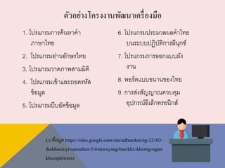 1. โปรแกรมการค้นหาคา
ภาษาไทย
2. โปรแกรมอ่านอักษรไทย
3. โปรแกรมวาดภาพสามมิติ
4. โปรแกรมเข้าและถอดรหัส
ข้อมูล
5. โปรแกรมบีบอัดข้อมูล
6. โปรแกรมประมวลผลคาไทย
บนระบบปฏิบัติการลีนุกซ์
7. โปรแกรมการออกแบบผัง
งาน
8. พอร์ตแบบขนานของไทย
9. การส่งสัญญาณควบคุม
อุปกรณ์อิเล็กทรอนิกส์
ตัวอย่างโครงงานพัฒนาเครื่องมือ
Cr.ข้อมูล https://sites.google.com/site/adbandon/ng-23102-
thekhnoloyi-sarsnthes-5/4-tawxyang-hawkhx-khorng-ngan-
khxmphiwtexr
 