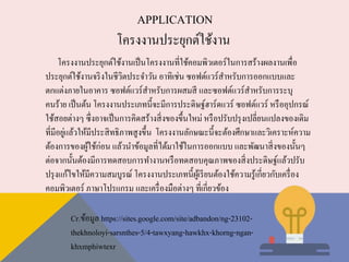APPLICATION
โครงงานประยุกต์ใช้งาน
โครงงานประยุกต์ใช้งานเป็นโครงงานที่ใช้คอมพิวเตอร์ในการสร้างผลงานเพื่อ
ประยุกต์ใช้งานจริงในชีวิตประจาวัน อาทิเช่น ซอฟต์แวร์สาหรับการออกแบบและ
ตกแต่งภายในอาคาร ซอฟต์แวร์สาหรับการผสมสี และซอฟต์แวร์สาหรับการระบุ
คนร้าย เป็นต้น โครงงานประเภทนี้จะมีการประดิษฐ์ฮาร์ดแวร์ ซอฟต์แวร์ หรืออุปกรณ์
ใช้สอยต่างๆ ซึ่งอาจเป็นการคิดสร้างสิ่งของขึ้นใหม่ หรือปรับปรุงเปลี่ยนแปลงของเดิม
ที่มีอยู่แล้วให้มีประสิทธิภาพสูงขึ้น โครงงานลักษณะนี้จะต้องศึกษาและวิเคราะห์ความ
ต้องการของผู้ใช้ก่อน แล้วนาข้อมูลที่ได้มาใช้ในการออกแบบ และพัฒนาสิ่งของนั้นๆ
ต่อจากนั้นต้องมีการทดสอบการทางานหรือทดสอบคุณภาพของสิ่งประดิษฐ์แล้วปรับ
ปรุงแก้ไขให้มีความสมบูรณ์ โครงงานประเภทนี้ผู้เรียนต้องใช้ความรู้เกี่ยวกับเครื่อง
คอมพิวเตอร์ ภาษาโปรแกรม และเครื่องมือต่างๆ ที่เกี่ยวข้อง
Cr.ข้อมูล https://sites.google.com/site/adbandon/ng-23102-
thekhnoloyi-sarsnthes-5/4-tawxyang-hawkhx-khorng-ngan-
khxmphiwtexr
 