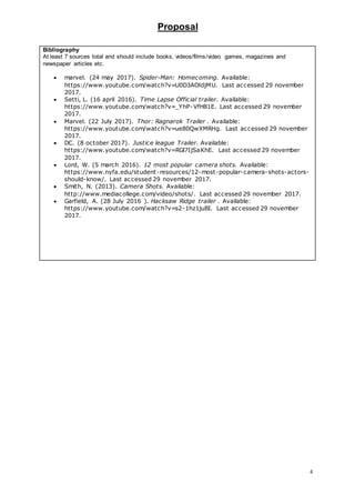 Proposal
4
Bibliography
At least 7 sources total and should include books, videos/films/video games, magazines and
newspaper articles etc.
 marvel. (24 may 2017). Spider-Man: Homecoming. Available:
https://www.youtube.com/watch?v=U0D3AOldjMU. Last accessed 29 november
2017.
 Setti, L. (16 april 2016). Time Lapse Official trailer. Available:
https://www.youtube.com/watch?v=_YhP-VfH81E. Last accessed 29 november
2017.
 Marvel. (22 July 2017). Thor: Ragnarok Trailer . Available:
https://www.youtube.com/watch?v=ue80QwXMRHg. Last accessed 29 november
2017.
 DC. (8 october 2017). Justice league Trailer. Available:
https://www.youtube.com/watch?v=RGl7IjSaKhE. Last accessed 29 november
2017.
 Lord, W. (5 march 2016). 12 most popular camera shots. Available:
https://www.nyfa.edu/student-resources/12-most-popular-camera-shots-actors-
should-know/. Last accessed 29 november 2017.
 Smith, N. (2013). Camera Shots. Available:
http://www.mediacollege.com/video/shots/. Last accessed 29 november 2017.
 Garfield, A. (28 July 2016 ). Hacksaw Ridge trailer . Available:
https://www.youtube.com/watch?v=s2-1hz1juBI. Last accessed 29 november
2017.
 
