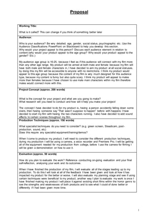 Proposal
1
Working Title:
What is it called? This can change if you think of something better later
Audience:
Who is your audience? Be very detailed; age, gender, social status, psychographic etc. Use the
Audience Classifications PowerPoint on Blackboard to help you develop this section.
Why would your project appeal to this person? Discuss each audience element in relation to
content (why would your product appeal to the age group? Why would your product appeal to the
gender? Etc.)
My audience age group is 16-25, because I feel as if this audience will connect with my film more
than any other age range. My product will be aimed at both male and female because my film will
have both male and female characters in, I have decided to aim my product at all social statuses,
by doing this my film will be accessible to anyone with no restrictions. I think my product would
appeal to this age group because the content of my film is very much designed for this audience
type, because my content is funny but also quite scary. I think my product will appeal to males
more than females because I have chosen to use male main characters within my film therefore
males would connect more with this.
Project Concept (approx. 200 words)
What is the concept for your project and what are you going to make?
What research will you need to conduct and how will it help you make your project/
The concept I have decided to do for my product is, having a person accidently falling down some
stairs, then having someone say “That wasn’t suppose to happen” before with happens I have
decided to start my film with having the two characters running. I also have decided to add sound
effects to certain scenes throughout my film.
Production Techniques (approx. 150 words)
What specialist techniques do you need to consider? (e.g. green screen, Steadicam, post-
production, sound, etc)
Does this require any specialist equipment/training/demos?
When I come to produce my product, I will need to consider the different production techniques,
during my production I will be using a camera, a voice recorder and Premiere Pro. I will be getting
all of the equipment needed for my production from college, before I use the camera for filming I
will be given a demonstration on how to use it.
Evaluation (approx. 50 words)
How do you plan to evaluate the work? Reference conducting on-going evaluation and your final
self-reflection, analysing your work and its outcomes.
When I have finished the production of my film, I will evaluate all of the stages leading up to my
production. To do this I will look at all of the feedback I have been given and look at how it has
impacted my product for the better or worse. I will also evaluate my planning stage and see if using
certain techniques were beneficial to my product, another way I plan to evaluate my work is once I
have finished making my product I will place it against existing short films within the horror genre to
see the strengths and weaknesses of both products and to see what I could of done better or
differently if I had been given more time.
 