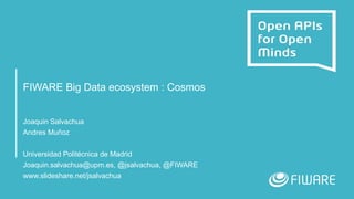 FIWARE Big Data ecosystem : Cosmos
Joaquin Salvachua
Andres Muñoz
Universidad Politécnica de Madrid
Joaquin.salvachua@upm.es, @jsalvachua, @FIWARE
www.slideshare.net/jsalvachua
 
