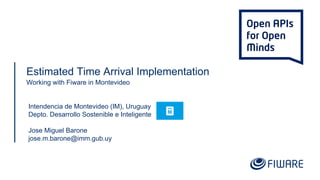 Estimated Time Arrival Implementation
Working with Fiware in Montevideo
Intendencia de Montevideo (IM), Uruguay
Depto. Desarrollo Sostenible e Inteligente
Jose Miguel Barone
jose.m.barone@imm.gub.uy
 