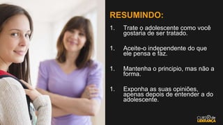 RESUMINDO:
1. Trate o adolescente como você
gostaria de ser tratado.
1. Aceite-o independente do que
ele pensa e faz.
1. Mantenha o principio, mas não a
forma.
1. Exponha as suas opiniões,
apenas depois de entender a do
adolescente.
 