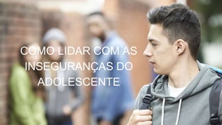 COMO LIDAR COM AS
INSEGURANÇAS DO
ADOLESCENTE
 