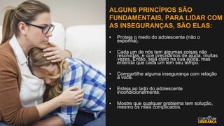 ALGUNS PRINCÍPIOS SÃO
FUNDAMENTAIS, PARA LIDAR COM
AS INSEGURANÇAS, SÃO ELAS:
▪ Proteja o medo do adolescente (não o
exponha).
▪ Cada um de nós tem algumas coisas não
resolvidas, e que precisamos de ajuda, muitas
vezes. Então, seja claro na sua ajuda, mas
entenda que cada um tem seu tempo.
▪ Compartilhe alguma insegurança com relação
a você.
▪ Esteja ao lado do adolescente
incondicionalmente.
▪ Mostre que qualquer problema tem solução,
mesmo os mais complicados.
 