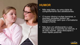 HUMOR
▪ Não seja falso, ou uma cópia do
comportamento dos adolescentes.
▪ O humor diminui muitas barreiras, e
grandes verdades podem ser
compartilhadas sem que o formalismo
esteja à frente.
▪ Não leve um adolescente a uma
situação que o exponha ao ridículo, e
se isso ocorrer, peça desculpas o
mais rápido possível.
 