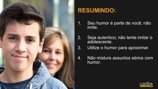 RESUMINDO:
1. Seu humor é parte de você; não
imite.
2. Seja autentico; não tente imitar o
adolescente.
3. Utilize o humor para aproximar.
4. Não misture assuntos sérios com
humor.
 