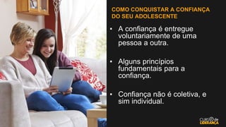 COMO CONQUISTAR A CONFIANÇA
DO SEU ADOLESCENTE
▪ A confiança é entregue
voluntariamente de uma
pessoa a outra.
▪ Alguns princípios
fundamentais para a
confiança.
▪ Confiança não é coletiva, e
sim individual.
 