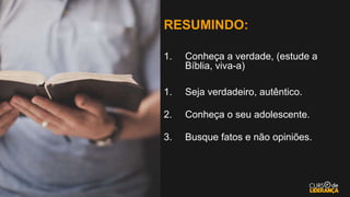 RESUMINDO:
1. Conheça a verdade, (estude a
Bíblia, viva-a)
1. Seja verdadeiro, autêntico.
2. Conheça o seu adolescente.
3. Busque fatos e não opiniões.
 