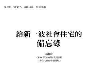 給新一波社會住宅的
備忘錄
彭揚凱
OURs 都市改革組織秘書長
社會住宅推動聯盟召集人
巢運居住講堂 7-- 居住政策．巢運開講
 