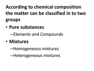 According to chemical composition
the matter can be classified in to two
groups
• Pure substances
–Elements and Compounds
• Mixtures
–Homogeneous mixtures
–Heterogeneous mixtures
 