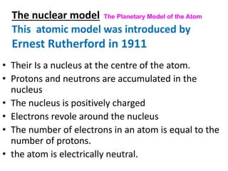 The nuclear model The Planetary Model of the Atom
• Their Is a nucleus at the centre of the atom.
• Protons and neutrons are accumulated in the
nucleus
• The nucleus is positively charged
• Electrons revole around the nucleus
• The number of electrons in an atom is equal to the
number of protons.
• the atom is electrically neutral.
This atomic model was introduced by
Ernest Rutherford in 1911
 