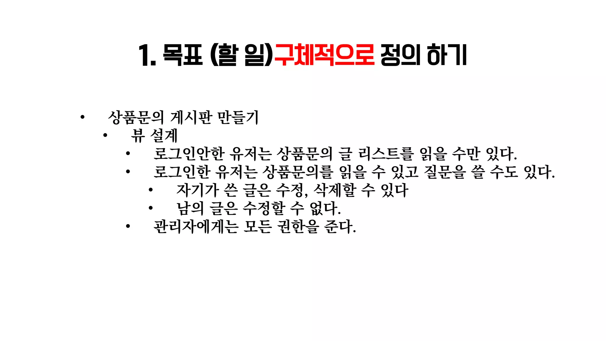 1. 목표 (할 일)구체적으로 정의 하기
• 상품문의 게시판 만들기
• 뷰 설계
• 로그인안한 유저는 상품문의 글 리스트를 읽을 수만 있다.
• 로그인한 유저는 상품문의를 읽을 수 있고 질문을 쓸 수도 있다.
• 자기가 쓴 글은 수정, 삭제할 수 있다
• 남의 글은 수정할 수 없다.
• 관리자에게는 모든 권한을 준다.
 