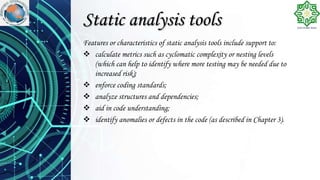 Static analysis tools
Features or characteristics of static analysis tools include support to:
 calculate metrics such as cyclomatic complexity or nesting levels
(which can help to identify where more testing may be needed due to
increased risk);
 enforce coding standards;
 analyze structures and dependencies;
 aid in code understanding;
 identify anomalies or defects in the code (as described in Chapter 3).
 