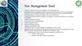 Test Management Tools
• Features or characteristics of test management tools include support for:
• management of tests (e.g. keeping track of the associated data for a given set of tests, knowing which
tests need to run in a common environment, number of tests planned, written, run, passed or failed);
• scheduling of tests to be executed (manually or by a test execution tool);
• management of testing activities (time spent in test design, test execution, whether we are on schedule
or on budget);
• interfaces to other tools, such as:
 test execution tools (test running tools);
 incident management tools;
 requirement management tools;
 configuration management tools;
• traceability of tests, test results and defects to requirements or other sources;
• logging test results (note that the test management tool does not run tests, but could summarize results
from test execution tools that the test manage- ment tool interfaces with);
– preparing progress reports based on metrics (quantitative analysis), such as:
• tests run and tests passed;
• incidents raised, defects fixed and outstanding.
 