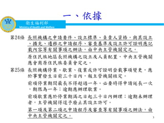 衛生福利部
Ministry of Health and Welfare
一、依據
第24條 長照機構之申請要件、設立標準、負責人資格，與其設立
、擴充、遷移之申請程序、審查基準及設立許可證明應記
載內容等有關事項之辦法，由中央主管機關定之。
原住民族地區長照機構之設立及人員配置，中央主管機關
應會商原住民族委員會定之。
第25條 長照機構停業、歇業、復業或許可證明登載事項變更，應
於事實發生日前三十日內，報主管機關核定。
前項停業期間最長不得超過一年。必要時得申請延長一次
，期限為一年；逾期應辦理歇業。
前項歇業應於停業期滿之日起三十日內辦理；逾期未辦理
者，主管機關得逕予廢止其設立許可。
第一項及第二項之申請程序及審查等有關事項之辦法，由
中央主管機關定之。 3
 