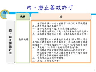 衛生福利部
Ministry of Health and Welfare
9
四
、
廢
止
籌
設
許
可
有下列情事之一者，直轄市、縣(市)主管機關應
廢止其長照機構之籌設許可︰
一、自許可之日起，逾3年未取得建造執照。
二、自取得建造執照之日起，逾3年未取得使用執照。
三、自取得使用執照之日起，逾1年未取得設立許可。
下列情事之一，致未能依前項第1款、第2款所定
年限取得建造執照或使用執照者，得檢具相關資料及
證明文件，向所在地直轄市、縣(市)主管機關申請展
延；其展延以1次為限，展延期間最長為3年：
一、依相關法規規定須辦理機構基地土地用途變更、
環境影響評估、水土保持處理等事項，受相關目
的事業主管機關辦理時效影響。
二、受不可抗力天然災害影響。
三、其他不可歸責之事由。
§9機構
長照機構
四、廢止籌設許可
 