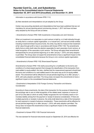 Hyundai Card Co., Ltd. and Subsidiaries
Notes to the Consolidated Interim Financial Statements
September 30, 2017 and 2016 (Unaudited), and December 31, 2016
11
information in accordance with Korean IFRS 1112.
(b) New standards and interpretations not yet adopted by the Group
Certain new accounting standards and interpretations that have been published that are not
mandatory for annual reporting period commencing January 1, 2017 and have not been
early adopted by the Group are set out below.
- Amendments to Korean IFRS 1028 Investments in Associates and Joint Ventures
When an investment in an associate or a joint venture is held by, or it held indirectly through,
an entity that is a venture capital organization, or a mutual fund, unit trust and similar entities
including investment-linked insurance funds, the entity may elect to measure that investment
at fair value through profit or loss in accordance with Korean IFRS 1109. The amendments
clarify that an entity shall make this election separately for each associate of joint venture, at
initial recognition of the associate or joint venture. The Group will apply these amendments
retrospectively for annual periods beginning on or after January 1, 2018, and early adoption
is permitted. The Group does not expect the amendments to have a significant impact on the
consolidated financial statements because the Group is not a venture capital organization.
- Amendments to Korean IFRS 1102 Share-based Payment
Amendments to Korean IFRS 1102 clarify accounting for a modification to the terms and
conditions of a share-based payment that changes the classification of the transaction from
cash-settled to equity-settled. And also, clarifies that the measurement approach should treat
the terms and conditions of a cash-settled award in the same way as for an equity-settled
award. This amendment will be effective for annual periods beginning on or after January 1,
2018, with early adoption permitted. The Group does not expect the amendments to have a
significant impact on the consolidated financial statements.
- Enactments to Interpretation 2122 Foreign Currency Transaction and Advance
Consideration
According to these enactments, the date of the transaction for the purpose of determining
the exchange rate to use on initial recognition of the related asset, expense or income (or
part of it) is the date on which an entity initially recognizes the non-monetary asset or non-
monetary liability arising from the payment or receipt of advance consideration. If there are
multiple payments or receipts in advance, the entity shall determine a date of the transaction
for each payment or receipt of advance consideration. These enactments will be effective for
annual periods beginning on or after January 1, 2018, with early adoption permitted. The
Group does not expect the enactments to have a significant impact on the consolidated
financial statements.
- Enactment to Korean IFRS 1109 Financial Instruments
The new standard for financial instruments issued on September 25, 2015 are effective for
 