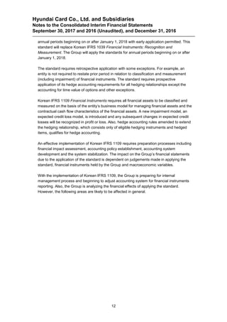 Hyundai Card Co., Ltd. and Subsidiaries
Notes to the Consolidated Interim Financial Statements
September 30, 2017 and 2016 (Unaudited), and December 31, 2016
12
annual periods beginning on or after January 1, 2018 with early application permitted. This
standard will replace Korean IFRS 1039 Financial Instruments: Recognition and
Measurement. The Group will apply the standards for annual periods beginning on or after
January 1, 2018.
The standard requires retrospective application with some exceptions. For example, an
entity is not required to restate prior period in relation to classification and measurement
(including impairment) of financial instruments. The standard requires prospective
application of its hedge accounting requirements for all hedging relationships except the
accounting for time value of options and other exceptions.
Korean IFRS 1109 Financial Instruments requires all financial assets to be classified and
measured on the basis of the entity’s business model for managing financial assets and the
contractual cash flow characteristics of the financial assets. A new impairment model, an
expected credit loss model, is introduced and any subsequent changes in expected credit
losses will be recognized in profit or loss. Also, hedge accounting rules amended to extend
the hedging relationship, which consists only of eligible hedging instruments and hedged
items, qualifies for hedge accounting.
An effective implementation of Korean IFRS 1109 requires preparation processes including
financial impact assessment, accounting policy establishment, accounting system
development and the system stabilization. The impact on the Group’s financial statements
due to the application of the standard is dependent on judgements made in applying the
standard, financial instruments held by the Group and macroeconomic variables.
With the implementation of Korean IFRS 1109, the Group is preparing for internal
management process and beginning to adjust accounting system for financial instruments
reporting. Also, the Group is analyzing the financial effects of applying the standard.
However, the following areas are likely to be affected in general.
 