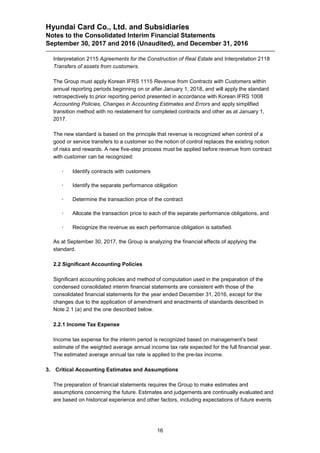 Hyundai Card Co., Ltd. and Subsidiaries
Notes to the Consolidated Interim Financial Statements
September 30, 2017 and 2016 (Unaudited), and December 31, 2016
16
Interpretation 2115 Agreements for the Construction of Real Estate and Interpretation 2118
Transfers of assets from customers.
The Group must apply Korean IFRS 1115 Revenue from Contracts with Customers within
annual reporting periods beginning on or after January 1, 2018, and will apply the standard
retrospectively to prior reporting period presented in accordance with Korean IFRS 1008
Accounting Policies, Changes in Accounting Estimates and Errors and apply simplified
transition method with no restatement for completed contracts and other as at January 1,
2017.
The new standard is based on the principle that revenue is recognized when control of a
good or service transfers to a customer so the notion of control replaces the existing notion
of risks and rewards. A new five-step process must be applied before revenue from contract
with customer can be recognized:
 Identify contracts with customers
 Identify the separate performance obligation
 Determine the transaction price of the contract
 Allocate the transaction price to each of the separate performance obligations, and
 Recognize the revenue as each performance obligation is satisfied.
As at September 30, 2017, the Group is analyzing the financial effects of applying the
standard.
2.2 Significant Accounting Policies
Significant accounting policies and method of computation used in the preparation of the
condensed consolidated interim financial statements are consistent with those of the
consolidated financial statements for the year ended December 31, 2016, except for the
changes due to the application of amendment and enactments of standards described in
Note 2.1 (a) and the one described below.
2.2.1 Income Tax Expense
Income tax expense for the interim period is recognized based on management’s best
estimate of the weighted average annual income tax rate expected for the full financial year.
The estimated average annual tax rate is applied to the pre-tax income.
3. Critical Accounting Estimates and Assumptions
The preparation of financial statements requires the Group to make estimates and
assumptions concerning the future. Estimates and judgements are continually evaluated and
are based on historical experience and other factors, including expectations of future events
 