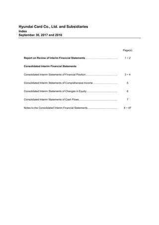 Hyundai Card Co., Ltd. and Subsidiaries
Index
September 30, 2017 and 2016
Page(s)
Report on Review of Interim Financial Statements………………………..……… 1 ~ 2
Consolidated Interim Financial Statements
Consolidated Interim Statements of Financial Position………………………………. 3 ~ 4
Consolidated Interim Statements of Comprehensive Income…….…………………. 5
Consolidated Interim Statements of Changes in Equity........................................... 6
Consolidated Interim Statements of Cash Flows.........................................…......... 7
Notes to the Consolidated Interim Financial Statements..........................…............ 8 ~ 47
 