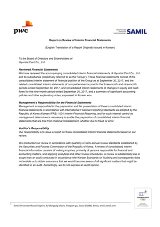 Report on Review of Interim Financial Statements
(English Translation of a Report Originally Issued in Korean)
To the Board of Directors and Shareholders of
Hyundai Card Co., Ltd.
Reviewed Financial Statements
We have reviewed the accompanying consolidated interim financial statements of Hyundai Card Co., Ltd.
and its subsidiaries (collectively referred to as the “Group”). These financial statements consist of the
consolidated interim statement of financial position of the Group as at September 30, 2017, and the
related consolidated interim statements of comprehensive income for the three-month and nine-month
periods ended September 30, 2017, and consolidated interim statements of changes in equity and cash
flows for the nine-month period ended September 30, 2017, and a summary of significant accounting
policies and other explanatory notes, expressed in Korean won.
Management’s Responsibility for the Financial Statements
Management is responsible for the preparation and fair presentation of these consolidated interim
financial statements in accordance with International Financial Reporting Standards as adopted by the
Republic of Korea (Korean IFRS) 1034 Interim Financial Reporting, and for such internal control as
management determines is necessary to enable the preparation of consolidated interim financial
statements that are free from material misstatement, whether due to fraud or error.
Auditor’s Responsibility
Our responsibility is to issue a report on these consolidated interim financial statements based on our
review.
We conducted our review in accordance with quarterly or semi-annual review standards established by
the Securities and Futures Commission of the Republic of Korea. A review of consolidated interim
financial information consists of making inquiries, primarily of persons responsible for financial and
accounting matters, and applying analytical and other review procedures. A review is substantially less in
scope than an audit conducted in accordance with Korean Standards on Auditing and consequently does
not enable us to obtain assurance that we would become aware of all significant matters that might be
identified in an audit. Accordingly, we do not express an audit opinion.
 