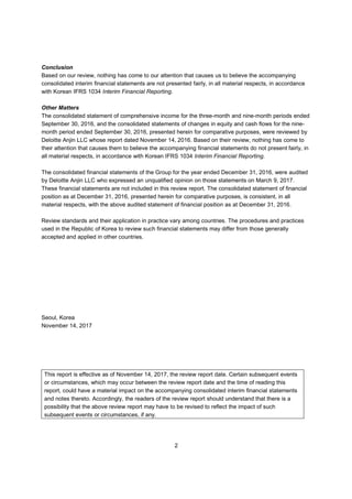 2
Conclusion
Based on our review, nothing has come to our attention that causes us to believe the accompanying
consolidated interim financial statements are not presented fairly, in all material respects, in accordance
with Korean IFRS 1034 Interim Financial Reporting.
Other Matters
The consolidated statement of comprehensive income for the three-month and nine-month periods ended
September 30, 2016, and the consolidated statements of changes in equity and cash flows for the nine-
month period ended September 30, 2016, presented herein for comparative purposes, were reviewed by
Deloitte Anjin LLC whose report dated November 14, 2016. Based on their review, nothing has come to
their attention that causes them to believe the accompanying financial statements do not present fairly, in
all material respects, in accordance with Korean IFRS 1034 Interim Financial Reporting.
The consolidated financial statements of the Group for the year ended December 31, 2016, were audited
by Deloitte Anjin LLC who expressed an unqualified opinion on those statements on March 9, 2017.
These financial statements are not included in this review report. The consolidated statement of financial
position as at December 31, 2016, presented herein for comparative purposes, is consistent, in all
material respects, with the above audited statement of financial position as at December 31, 2016.
Review standards and their application in practice vary among countries. The procedures and practices
used in the Republic of Korea to review such financial statements may differ from those generally
accepted and applied in other countries.
Seoul, Korea
November 14, 2017
This report is effective as of November 14, 2017, the review report date. Certain subsequent events
or circumstances, which may occur between the review report date and the time of reading this
report, could have a material impact on the accompanying consolidated interim financial statements
and notes thereto. Accordingly, the readers of the review report should understand that there is a
possibility that the above review report may have to be revised to reflect the impact of such
subsequent events or circumstances, if any.
 