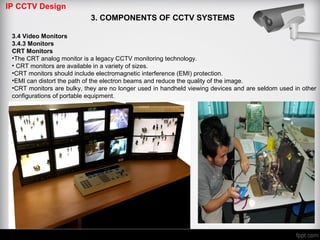 IP CCTV Design
3. COMPONENTS OF CCTV SYSTEMS
3.4 Video Monitors
3.4.3 Monitors
CRT Monitors
•The CRT analog monitor is a legacy CCTV monitoring technology.
• CRT monitors are available in a variety of sizes.
•CRT monitors should include electromagnetic interference (EMI) protection.
•EMI can distort the path of the electron beams and reduce the quality of the image.
•CRT monitors are bulky, they are no longer used in handheld viewing devices and are seldom used in other
configurations of portable equipment.
 