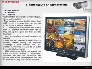 IP CCTV Design
3. COMPONENTS OF CCTV SYSTEMS
3.4 Video Monitors
3.4.3 Monitors
LCD Monitors
•LCD monitors are available in many shapes,
sizes, and resolutions.
•They provide a sharper, brighter picture than
CRT monitors because they can process
CCTV signals at a higher resolution.
• LCD monitors are much thinner front-to-back
than CRT monitors of similar screen size so
they take up less space and they generate
less heat.
• Many are small and compact enough to be
portable.
• They are also available in large sizes for
multiple camera viewing. An important
advantage of LCD monitors over CRT
monitors is that LCD monitors do not suffer
from magnetic interference.
• LCD monitors are being incorporated into
many monitoring facilities in government,
industrial, and corporate installations and
provide more flexible viewing options than can
be achieved by using banks of CRT monitors.
 