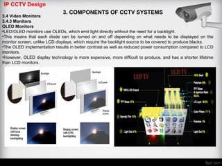 IP CCTV Design
3. COMPONENTS OF CCTV SYSTEMS
3.4 Video Monitors
3.4.3 Monitors
OLED Monitors
•LED/OLED monitors use OLEDs, which emit light directly without the need for a backlight.
•This means that each diode can be turned on and off depending on what needs to be displayed on the
monitor screen, unlike LCD displays, which require the backlight source to be covered to produce blacks.
•The OLED implementation results in better contrast as well as reduced power consumption compared to LCD
monitors.
•However, OLED display technology is more expensive, more difficult to produce, and has a shorter lifetime
than LCD monitors.
 
