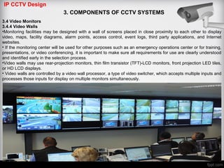 IP CCTV Design
3. COMPONENTS OF CCTV SYSTEMS
3.4 Video Monitors
3.4.4 Video Walls
•Monitoring facilities may be designed with a wall of screens placed in close proximity to each other to display
video, maps, facility diagrams, alarm points, access control, event logs, third party applications, and Internet
websites.
• If the monitoring center will be used for other purposes such as an emergency operations center or for training,
presentations, or video conferencing, it is important to make sure all requirements for use are clearly understood
and identified early in the selection process.
•Video walls may use rear-projection monitors, thin film transistor (TFT)-LCD monitors, front projection LED tiles,
or HD LCD displays.
• Video walls are controlled by a video wall processor, a type of video switcher, which accepts multiple inputs and
processes those inputs for display on multiple monitors simultaneously.
 