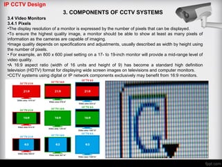 IP CCTV Design
3. COMPONENTS OF CCTV SYSTEMS
3.4 Video Monitors
3.4.1 Pixels
•The display resolution of a monitor is expressed by the number of pixels that can be displayed.
•To ensure the highest quality image, a monitor should be able to show at least as many pixels of
information as the cameras are capable of imaging.
•Image quality depends on specifications and adjustments, usually described as width by height using
the number of pixels.
• For example, an 800 x 600 pixel setting on a 17- to 19-inch monitor will provide a mid-range level of
video quality.
•A 16:9 aspect ratio (width of 16 units and height of 9) has become a standard high definition
television (HDTV) format for displaying wide screen images on televisions and computer monitors.
•CCTV systems using digital or IP network components exclusively may benefit from 16:9 monitors.
 