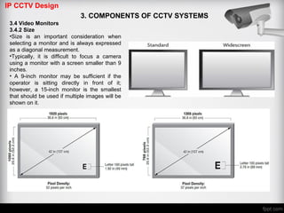 IP CCTV Design
3. COMPONENTS OF CCTV SYSTEMS
3.4 Video Monitors
3.4.2 Size
•Size is an important consideration when
selecting a monitor and is always expressed
as a diagonal measurement.
•Typically, it is difficult to focus a camera
using a monitor with a screen smaller than 9
inches.
• A 9-inch monitor may be sufficient if the
operator is sitting directly in front of it;
however, a 15-inch monitor is the smallest
that should be used if multiple images will be
shown on it.
 