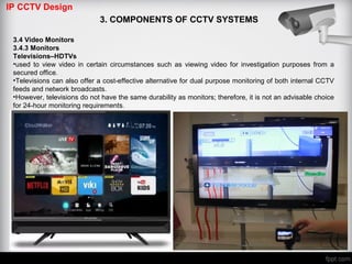IP CCTV Design
3. COMPONENTS OF CCTV SYSTEMS
3.4 Video Monitors
3.4.3 Monitors
Televisions–HDTVs
•used to view video in certain circumstances such as viewing video for investigation purposes from a
secured office.
•Televisions can also offer a cost-effective alternative for dual purpose monitoring of both internal CCTV
feeds and network broadcasts.
•However, televisions do not have the same durability as monitors; therefore, it is not an advisable choice
for 24-hour monitoring requirements.
 