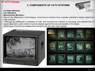 IP CCTV Design
3. COMPONENTS OF CCTV SYSTEMS
3.4 Video Monitors
3.4.3 Monitors
Monochrome Monitors–
•Due to the differences in technologies, monochrome monitors have a greater potential to display detail than
color monitors.
• Although the difference in resolution of color and monochrome monitors is narrowing, the potential loss of
visual detail with a color monitor must be weighed against the cost and benefits of its display.
•Either type of monitor can display both monochrome and color video signals.
 