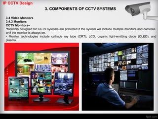 IP CCTV Design
3. COMPONENTS OF CCTV SYSTEMS
3.4 Video Monitors
3.4.3 Monitors
CCTV Monitors–
•Monitors designed for CCTV systems are preferred if the system will include multiple monitors and cameras,
or if the monitor is always on.
• Monitor technologies include cathode ray tube (CRT), LCD, organic light-emitting diode (OLED), and
plasma.
 