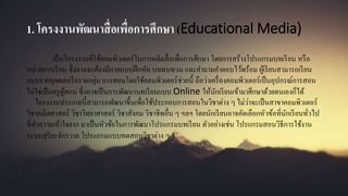 1. โครงงานพัฒนาสื่อเพื่อการศึกษา (Educational Media)
เป็นโครงงานที่ใช้คอมพิวเตอร์ในการผลิตสื่อเพื่อการศึกษา โดยการสร้างโปรแกรมบทเรียน หรือ
หน่วยการเรียน ซึ่งอาจจะต้องมีภาคแบบฝึกหัด บททบทวน และคาถามคาตอบไว้พร้อม ผู้เรียนสามารถเรียน
แบบรายบุคคลหรือรายกลุ่ม การสอนโดยใช้คอมพิวเตอร์ช่วยนี้ ถือว่าเครื่องคอมพิวเตอร์เป็นอุปกรณ์การสอน
ไม่ใช่เป็นครูผู้สอน ซึ่งอาจเป็นการพัฒนาบทเรียนแบบ Online ให้นักเรียนเข้ามาศึกษาด้วยตนเองก็ได้
โครงงานประเภทนี้สามารถพัฒนาขึ้นเพื่อใช้ประกอบการสอนในวิชาต่าง ๆ ไม่ว่าจะเป็นสาขาคอมพิวเตอร์
วิชาคณิตศาสตร์ วิชาวิทยาศาสตร์ วิชาสังคม วิชาชีพอื่น ๆ ฯลฯ โดยนักเรียนอาจคัดเลือกหัวข้อที่นักเรียนทั่วไป
ที่ทาความเข้าใจยาก มาเป็นหัวข้อในการพัฒนาโปรแกรมบทเรียน ตัวอย่างเช่น โปรแกรมสอนวิธีการใช้งาน
ระบบสุริยะจักรวาล โปรแกรมแบบทดสอบวิชาต่าง ๆ
 